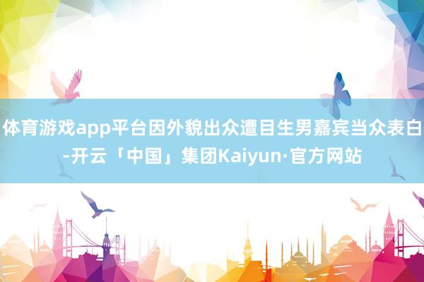 体育游戏app平台因外貌出众遭目生男嘉宾当众表白-开云「中国」集团Kaiyun·官方网站