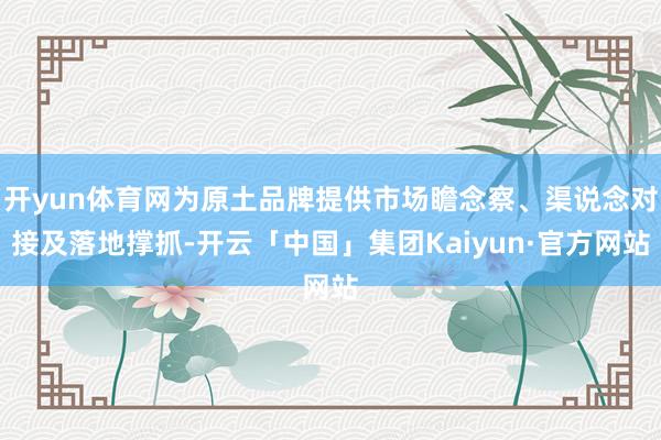 开yun体育网为原土品牌提供市场瞻念察、渠说念对接及落地撑抓-开云「中国」集团Kaiyun·官方网站