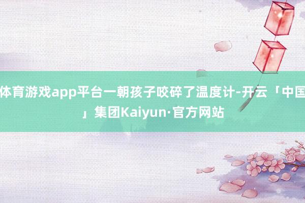 体育游戏app平台一朝孩子咬碎了温度计-开云「中国」集团Kaiyun·官方网站