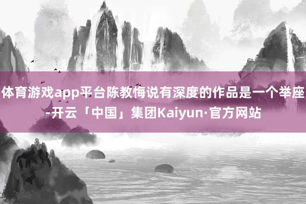 体育游戏app平台陈教悔说有深度的作品是一个举座-开云「中国」集团Kaiyun·官方网站