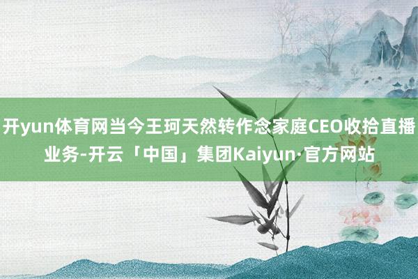 开yun体育网当今王珂天然转作念家庭CEO收拾直播业务-开云「中国」集团Kaiyun·官方网站