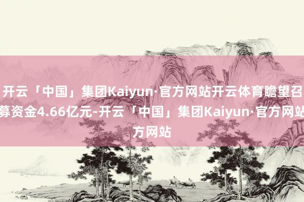 开云「中国」集团Kaiyun·官方网站开云体育瞻望召募资金4.66亿元-开云「中国」集团Kaiyun·官方网站