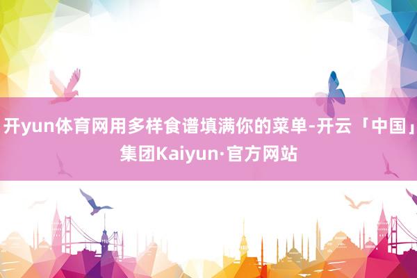 开yun体育网用多样食谱填满你的菜单-开云「中国」集团Kaiyun·官方网站