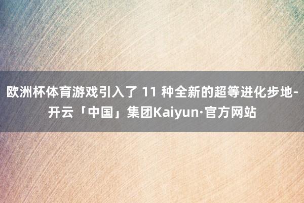 欧洲杯体育游戏引入了 11 种全新的超等进化步地-开云「中国」集团Kaiyun·官方网站