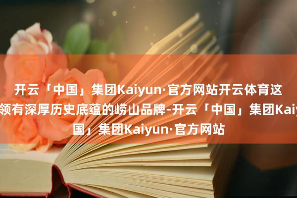 开云「中国」集团Kaiyun·官方网站开云体育这次互助秀美着领有深厚历史底蕴的崂山品牌-开云「中国」集团Kaiyun·官方网站