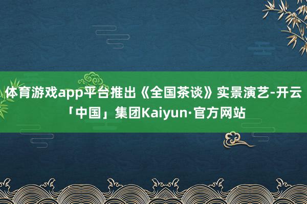 体育游戏app平台推出《全国茶谈》实景演艺-开云「中国」集团Kaiyun·官方网站
