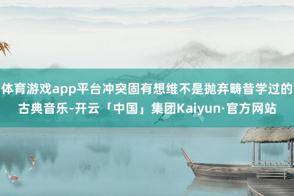 体育游戏app平台冲突固有想维不是抛弃畴昔学过的古典音乐-开云「中国」集团Kaiyun·官方网站