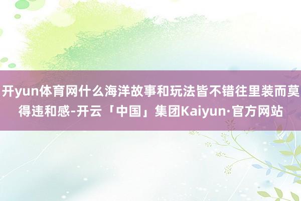 开yun体育网什么海洋故事和玩法皆不错往里装而莫得违和感-开云「中国」集团Kaiyun·官方网站