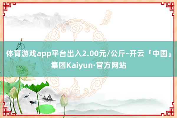 体育游戏app平台出入2.00元/公斤-开云「中国」集团Kaiyun·官方网站