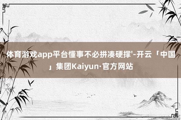 体育游戏app平台懂事不必拼凑硬撑'-开云「中国」集团Kaiyun·官方网站