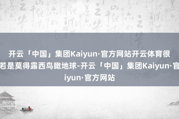 开云「中国」集团Kaiyun·官方网站开云体育很难思象若是莫得露西鸟瞰地球-开云「中国」集团Kaiyun·官方网站