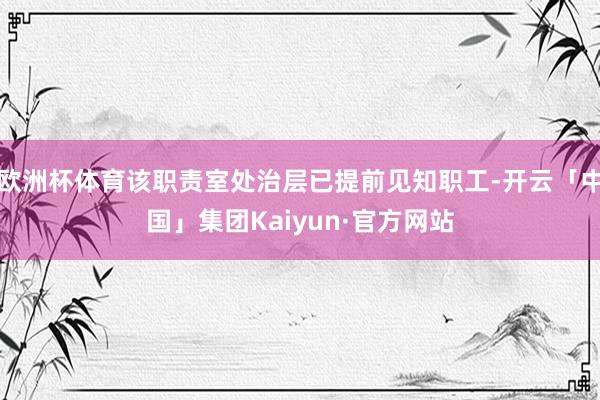 欧洲杯体育该职责室处治层已提前见知职工-开云「中国」集团Kaiyun·官方网站