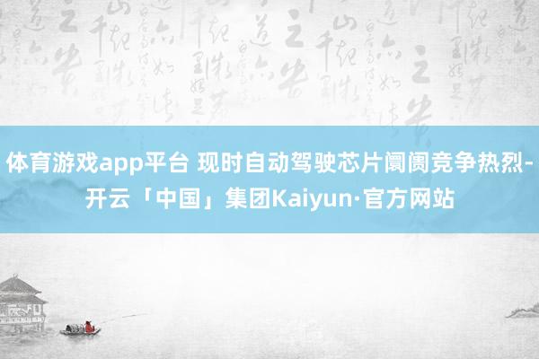 体育游戏app平台 现时自动驾驶芯片阛阓竞争热烈-开云「中国」集团Kaiyun·官方网站