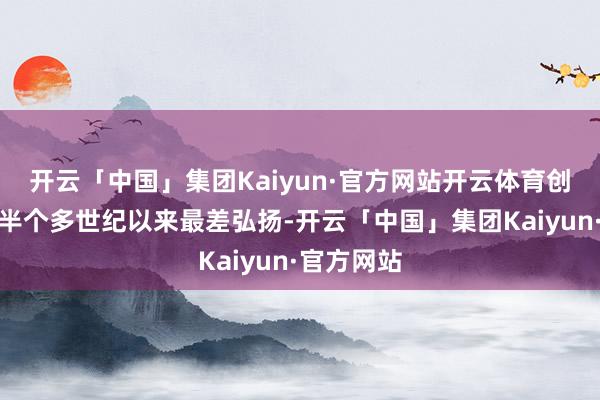 开云「中国」集团Kaiyun·官方网站开云体育创下其上市半个多世纪以来最差弘扬-开云「中国」集团Kaiyun·官方网站