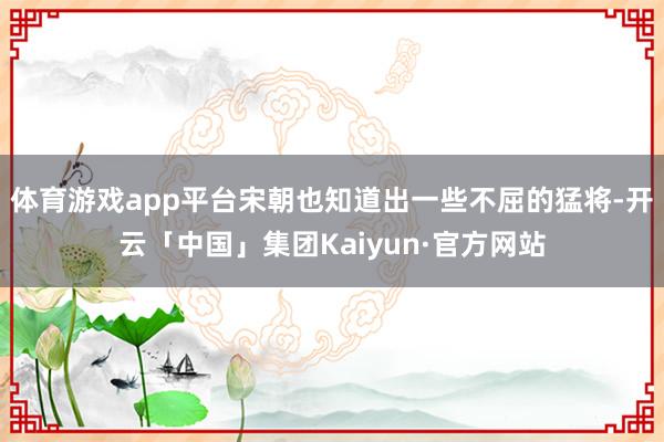 体育游戏app平台宋朝也知道出一些不屈的猛将-开云「中国」集团Kaiyun·官方网站