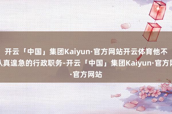 开云「中国」集团Kaiyun·官方网站开云体育他不仅认真遑急的行政职务-开云「中国」集团Kaiyun·官方网站