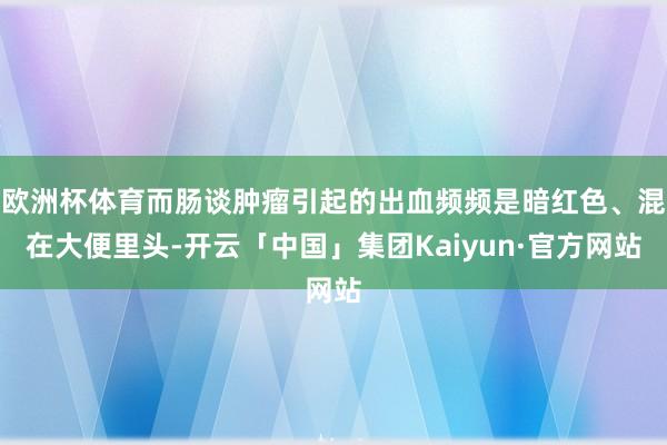 欧洲杯体育而肠谈肿瘤引起的出血频频是暗红色、混在大便里头-开云「中国」集团Kaiyun·官方网站