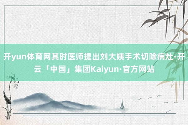 开yun体育网其时医师提出刘大姨手术切除病灶-开云「中国」集团Kaiyun·官方网站