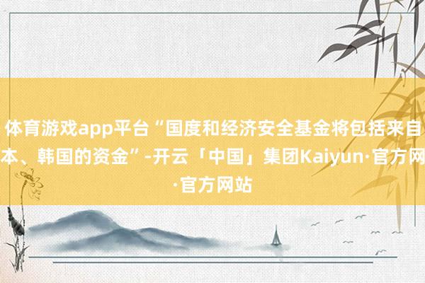 体育游戏app平台“国度和经济安全基金将包括来自日本、韩国的资金”-开云「中国」集团Kaiyun·官方网站