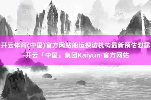 开云体育(中国)官方网站船运探访机构最新预估泄露-开云「中国」集团Kaiyun·官方网站