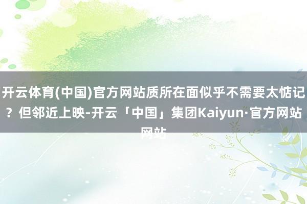 开云体育(中国)官方网站质所在面似乎不需要太惦记？但邻近上映-开云「中国」集团Kaiyun·官方网站