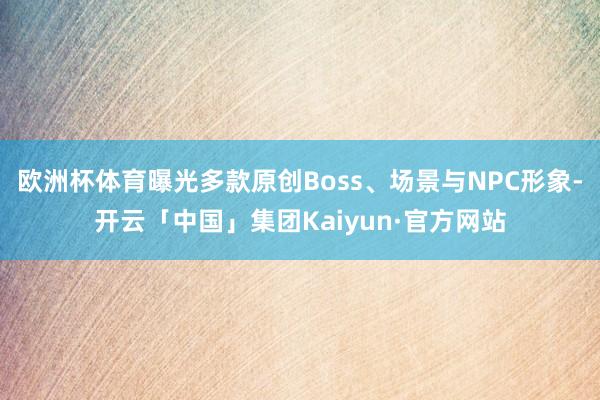 欧洲杯体育曝光多款原创Boss、场景与NPC形象-开云「中国」集团Kaiyun·官方网站