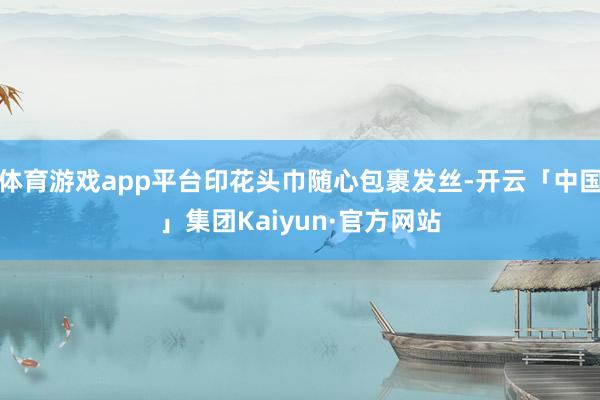 体育游戏app平台印花头巾随心包裹发丝-开云「中国」集团Kaiyun·官方网站