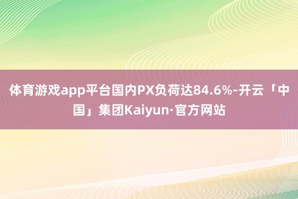 体育游戏app平台国内PX负荷达84.6%-开云「中国」集团Kaiyun·官方网站