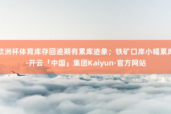 欧洲杯体育库存回逾期有累库迹象；铁矿口岸小幅累库-开云「中国」集团Kaiyun·官方网站