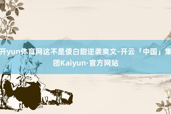 开yun体育网这不是傻白甜逆袭爽文-开云「中国」集团Kaiyun·官方网站