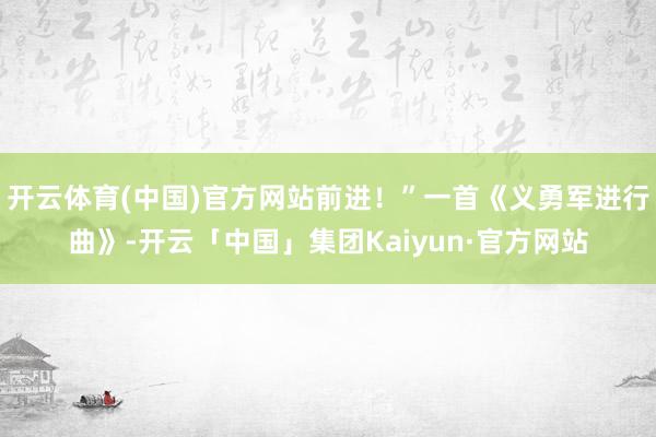 开云体育(中国)官方网站前进！”一首《义勇军进行曲》-开云「中国」集团Kaiyun·官方网站