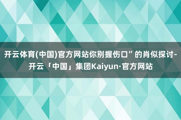 开云体育(中国)官方网站你别握伤口”的肖似探讨-开云「中国」集团Kaiyun·官方网站
