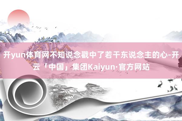 开yun体育网不知说念戳中了若干东说念主的心-开云「中国」集团Kaiyun·官方网站