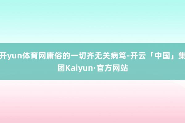 开yun体育网庸俗的一切齐无关病笃-开云「中国」集团Kaiyun·官方网站