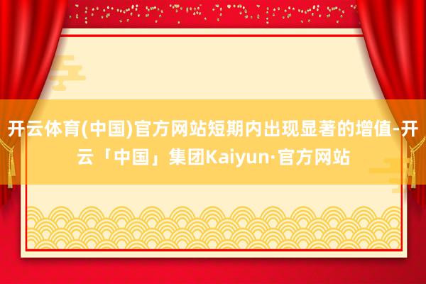 开云体育(中国)官方网站短期内出现显著的增值-开云「中国」集团Kaiyun·官方网站