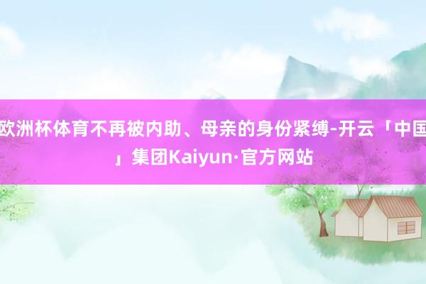 欧洲杯体育不再被内助、母亲的身份紧缚-开云「中国」集团Kaiyun·官方网站