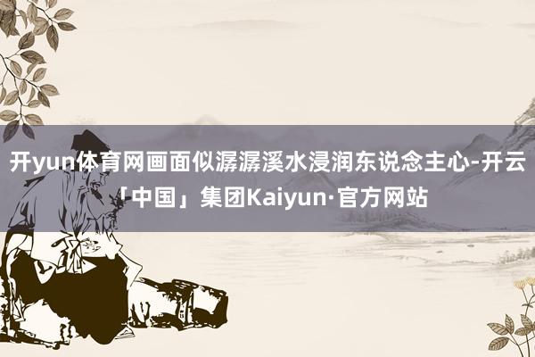 开yun体育网画面似潺潺溪水浸润东说念主心-开云「中国」集团Kaiyun·官方网站