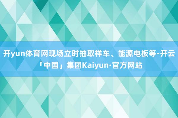 开yun体育网现场立时抽取样车、能源电板等-开云「中国」集团Kaiyun·官方网站