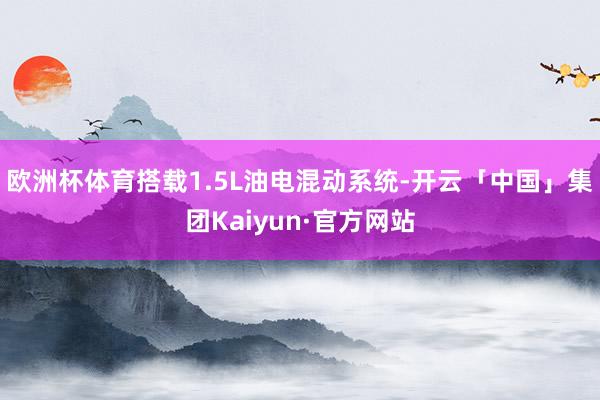 欧洲杯体育搭载1.5L油电混动系统-开云「中国」集团Kaiyun·官方网站