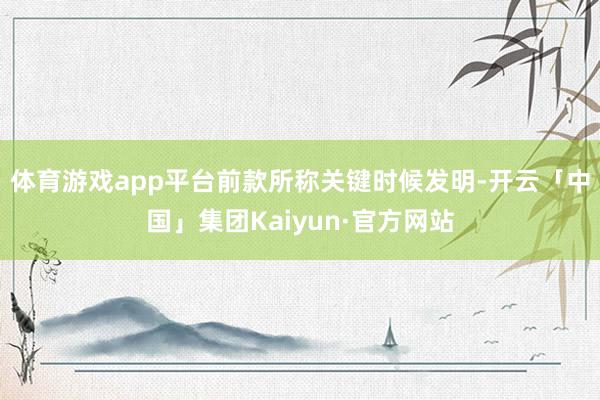 体育游戏app平台　　前款所称关键时候发明-开云「中国」集团Kaiyun·官方网站