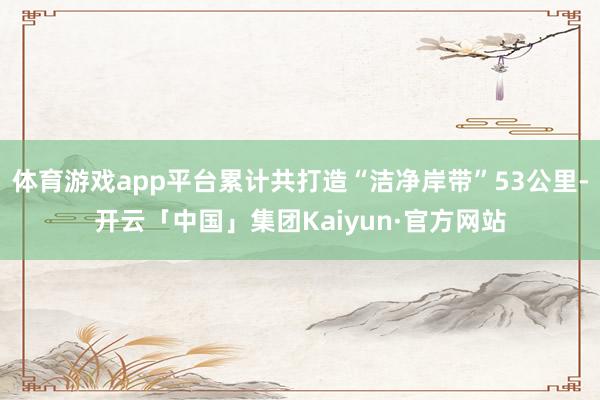 体育游戏app平台累计共打造“洁净岸带”53公里-开云「中国」集团Kaiyun·官方网站