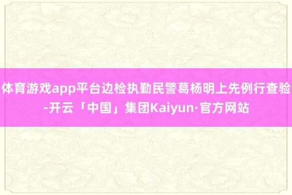 体育游戏app平台边检执勤民警葛杨明上先例行查验-开云「中国」集团Kaiyun·官方网站