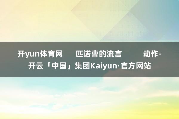 开yun体育网      匹诺曹的流言          动作-开云「中国」集团Kaiyun·官方网站