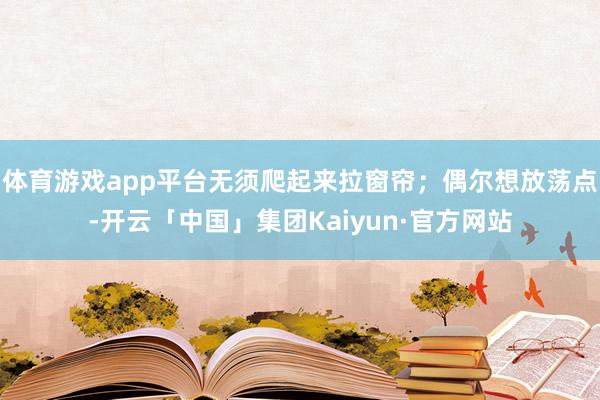 体育游戏app平台无须爬起来拉窗帘;偶尔想放荡点-开云「中国」集团Kaiyun·官方网站