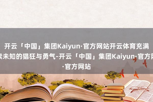 开云「中国」集团Kaiyun·官方网站开云体育充满探索未知的猖狂与勇气-开云「中国」集团Kaiyun·官方网站