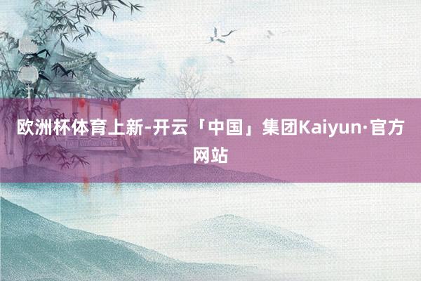 欧洲杯体育上新-开云「中国」集团Kaiyun·官方网站