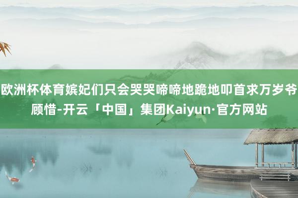 欧洲杯体育嫔妃们只会哭哭啼啼地跪地叩首求万岁爷顾惜-开云「中国」集团Kaiyun·官方网站