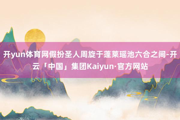 开yun体育网假扮圣人周旋于蓬莱瑶池六合之间-开云「中国」集团Kaiyun·官方网站