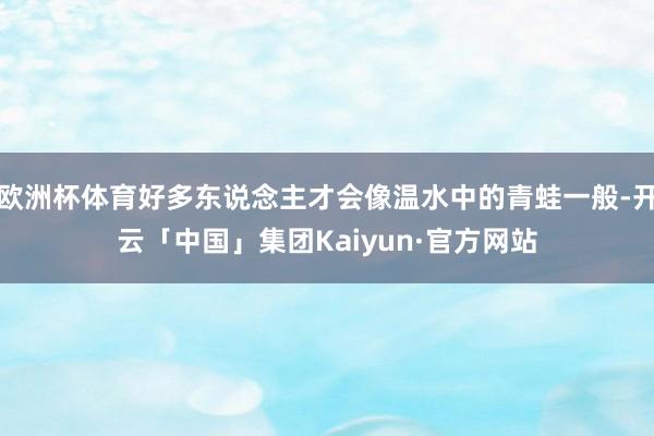 欧洲杯体育好多东说念主才会像温水中的青蛙一般-开云「中国」集团Kaiyun·官方网站