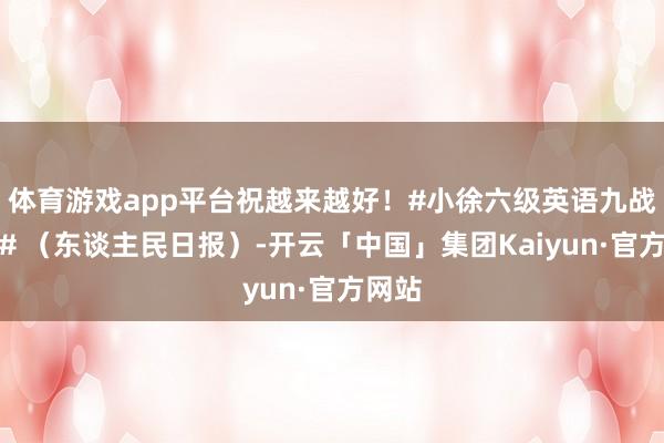 体育游戏app平台祝越来越好！#小徐六级英语九战九败# （东谈主民日报）-开云「中国」集团Kaiyun·官方网站